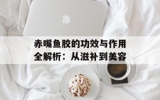 赤嘴鱼胶的功效与作用全解析：从滋补到美容