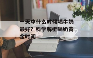 一天中什么时候喝牛奶最好？科学解析喝奶黄金时间
