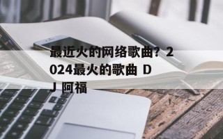 最近火的网络歌曲？2024最火的歌曲 DJ 阿福