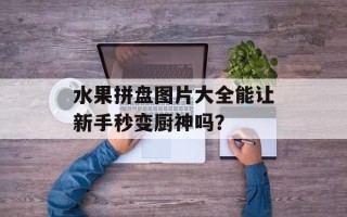 水果拼盘图片大全能让新手秒变厨神吗？