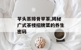 芋头蒸排骨早茶,揭秘广式茶楼招牌菜的养生密码