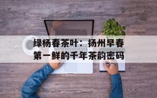 绿杨春茶叶：扬州早春第一鲜的千年茶韵密码