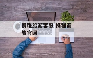 携程旅游客服 携程商旅官网