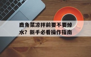 鹿角菜凉拌前要不要焯水？新手必看操作指南