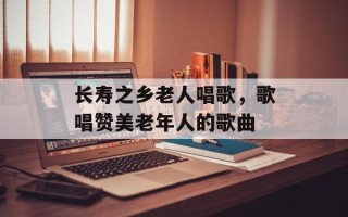 长寿之乡老人唱歌，歌唱赞美老年人的歌曲