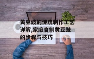 黄豆豉的传统制作工艺详解,家庭自制黄豆豉的步骤与技巧