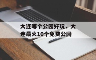 大连哪个公园好玩，大连最火10个免费公园