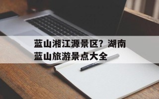 蓝山湘江源景区？湖南蓝山旅游景点大全