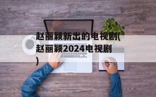 赵丽颖新出的电视剧(赵丽颖2024电视剧)