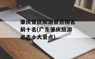 肇庆景区旅游景点排名前十名(广东肇庆旅游必去十大景点)