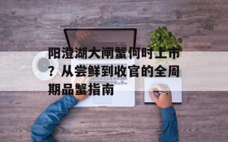 阳澄湖大闸蟹何时上市？从尝鲜到收官的全周期品蟹指南