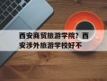 西安商贸旅游学院？西安涉外旅游学校好不