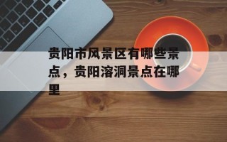 贵阳市风景区有哪些景点，贵阳溶洞景点在哪里