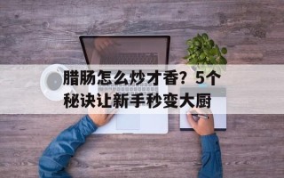 腊肠怎么炒才香？5个秘诀让新手秒变大厨