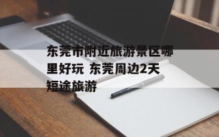 东莞市附近旅游景区哪里好玩 东莞周边2天短途旅游