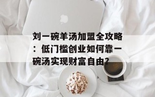 刘一碗羊汤加盟全攻略：低门槛创业如何靠一碗汤实现财富自由？