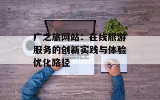 广之旅网站：在线旅游服务的创新实践与体验优化路径