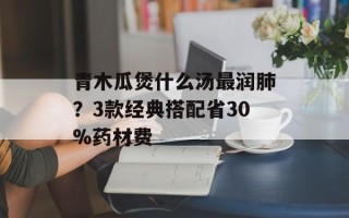 青木瓜煲什么汤最润肺？3款经典搭配省30%药材费