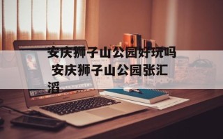 安庆狮子山公园好玩吗 安庆狮子山公园张汇滔