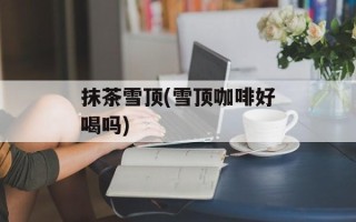 抹茶雪顶(雪顶咖啡好喝吗)