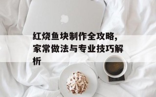 红烧鱼块制作全攻略,家常做法与专业技巧解析