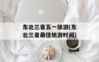 东北三省五一旅游(东北三省最佳旅游时间)