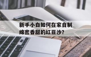 新手小白如何在家自制绵密香甜的红豆沙？