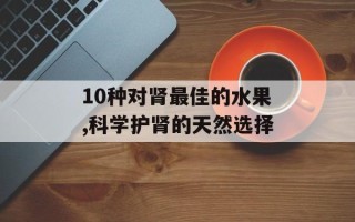 10种对肾最佳的水果,科学护肾的天然选择