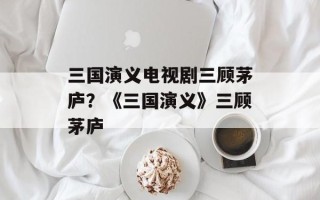 三国演义电视剧三顾茅庐？《三国演义》三顾茅庐