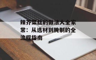 辣芥菜丝的做法大全家常：从选材到腌制的全流程指南