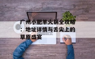 广州小肥羊火锅全攻略：地址详情与舌尖上的草原盛宴
