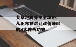艾草泡脚养生全攻略：从驱寒祛湿到改善睡眠的9大神奇功效