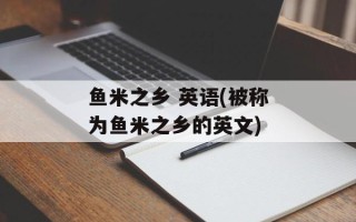 鱼米之乡 英语(被称为鱼米之乡的英文)