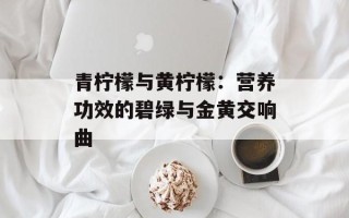 青柠檬与黄柠檬：营养功效的碧绿与金黄交响曲