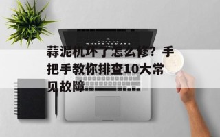 蒜泥机坏了怎么修？手把手教你排查10大常见故障