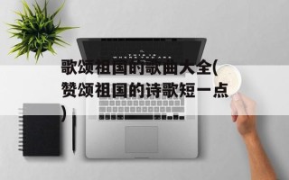 歌颂祖国的歌曲大全(赞颂祖国的诗歌短一点)