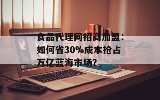 食品代理网招商加盟：如何省30%成本抢占万亿蓝海市场？