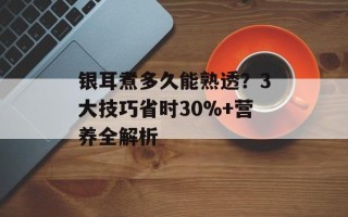 银耳煮多久能熟透？3大技巧省时30%+营养全解析