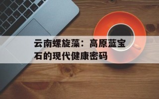 云南螺旋藻：高原蓝宝石的现代健康密码