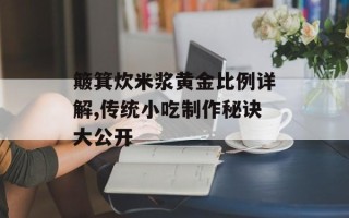 簸箕炊米浆黄金比例详解,传统小吃制作秘诀大公开