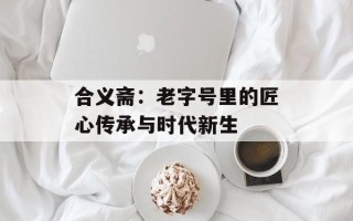 合义斋：老字号里的匠心传承与时代新生