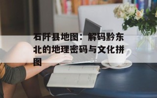 石阡县地图：解码黔东北的地理密码与文化拼图