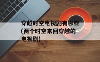 穿越时空电视剧有哪些(两个时空来回穿越的电视剧)