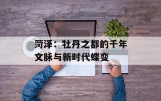 菏泽：牡丹之都的千年文脉与新时代蝶变