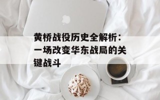 黄桥战役历史全解析：一场改变华东战局的关键战斗