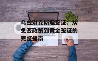 乌兹别克斯坦签证：从免签政策到黄金签证的完整指南