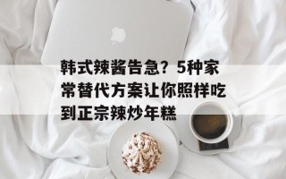 韩式辣酱告急？5种家常替代方案让你照样吃到正宗辣炒年糕
