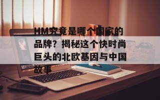 HM究竟是哪个国家的品牌？揭秘这个快时尚巨头的北欧基因与中国故事