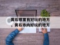 黄石哪里有好玩的地方，黄石市内好玩的地方