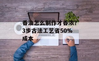 香油怎么制作才香浓？3步古法工艺省50%成本
